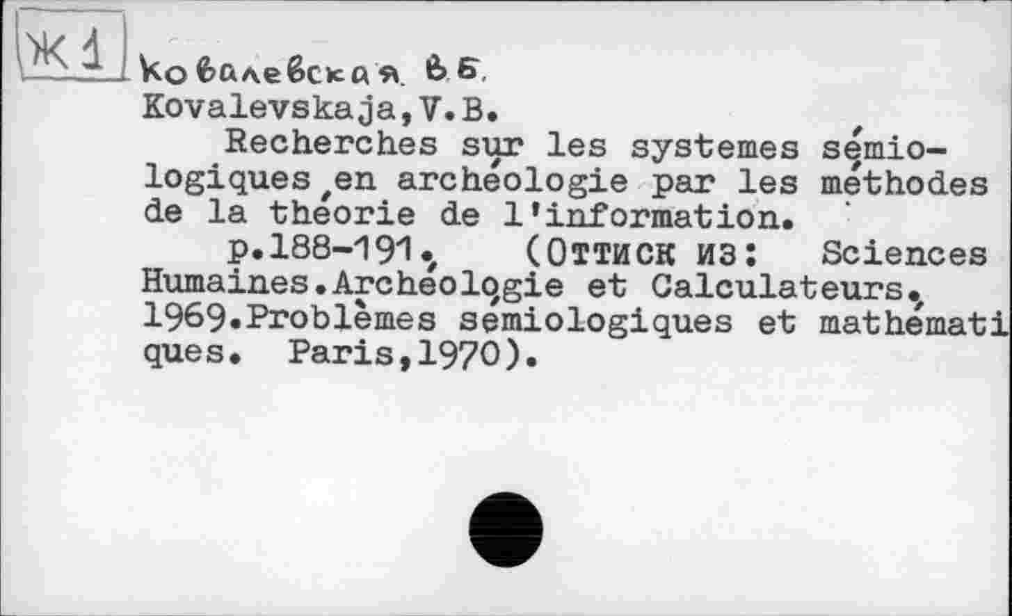 ﻿ko fcûAeêcK« я в Б, Kovalevskaja,V.B.
Recherches sur les systèmes sémiologiques zen archéologie par les méthodes de la théorie de l’information.
p.188-191.,	(Оттиск из; Sciences
Humaines.Archeolqgie et Calculateurs.' 1969«Problèmes sémiologiques et mathémat ques. Paris,I97O).